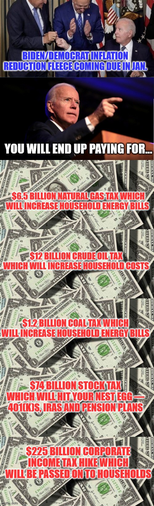 And you wonder why they need 87,000 new IRS agents... | BIDEN/DEMOCRAT INFLATION REDUCTION FLEECE COMING DUE IN JAN. YOU WILL END UP PAYING FOR... $6.5 BILLION NATURAL GAS TAX WHICH WILL INCREASE HOUSEHOLD ENERGY BILLS ; $12 BILLION CRUDE OIL TAX WHICH WILL INCREASE HOUSEHOLD COSTS; $1.2 BILLION COAL TAX WHICH WILL INCREASE HOUSEHOLD ENERGY BILLS; $74 BILLION STOCK TAX WHICH WILL HIT YOUR NEST EGG — 401(K)S, IRAS AND PENSION PLANS; $225 BILLION CORPORATE INCOME TAX HIKE WHICH WILL BE PASSED ON TO HOUSEHOLDS | image tagged in corrupt,democrats,nwo | made w/ Imgflip meme maker