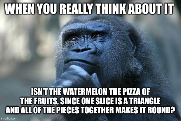 Deep thoughts | WHEN YOU REALLY THINK ABOUT IT; ISN’T THE WATERMELON THE PIZZA OF THE FRUITS, SINCE ONE SLICE IS A TRIANGLE AND ALL OF THE PIECES TOGETHER MAKES IT ROUND? | image tagged in deep thoughts | made w/ Imgflip meme maker