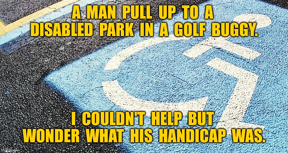 Parking for disabled | A  MAN  PULL  UP  TO  A  DISABLED  PARK  IN  A  GOLF  BUGGY. I  COULDN'T  HELP  BUT  WONDER  WHAT  HIS  HANDICAP  WAS. | image tagged in disabled parking,in golf buggy,could not help but wonder,his handicap was,dark humor | made w/ Imgflip meme maker