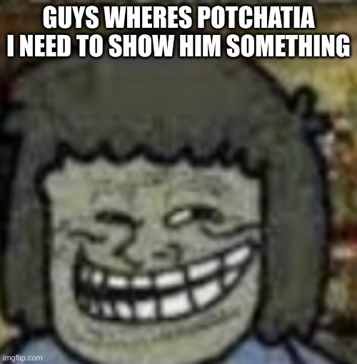 you know who else? | GUYS WHERES POTCHATIA I NEED TO SHOW HIM SOMETHING | image tagged in you know who else | made w/ Imgflip meme maker
