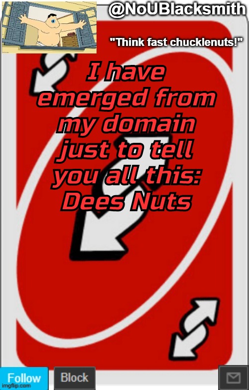 NoUBlacksmith announcement temp (credits to Randumb.) | I have emerged from my domain just to tell you all this:
Dees Nuts | image tagged in noublacksmith announcement temp credits to randumb | made w/ Imgflip meme maker