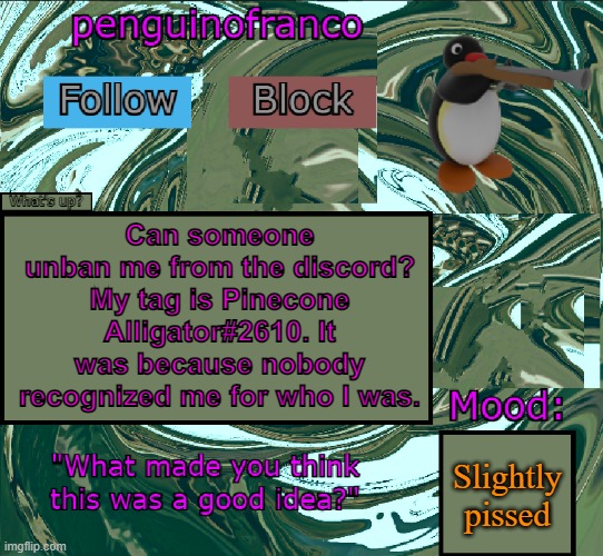 .3. | Can someone unban me from the discord? My tag is Pinecone Alligator#2610. It was because nobody recognized me for who I was. Slightly pissed | image tagged in penguinofranco announcment template | made w/ Imgflip meme maker