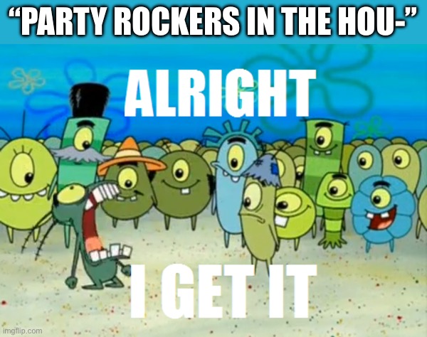 . | “PARTY ROCKERS IN THE HOU-” | image tagged in alright i get it | made w/ Imgflip meme maker