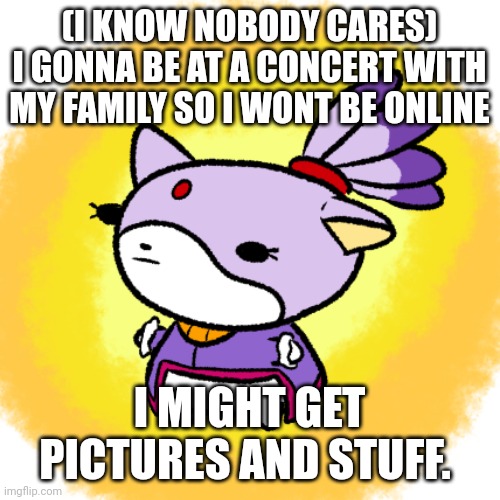 Blaze | (I KNOW NOBODY CARES) I GONNA BE AT A CONCERT WITH MY FAMILY SO I WONT BE ONLINE; I MIGHT GET PICTURES AND STUFF. | image tagged in blaze | made w/ Imgflip meme maker