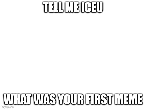 clever title | TELL ME ICEU; WHAT WAS YOUR FIRST MEME | image tagged in well,answer,me,why are you reading the tags | made w/ Imgflip meme maker