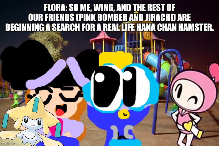 The hunt for Hana Chan Hamster. | FLORA: SO ME, WING, AND THE REST OF OUR FRIENDS (PINK BOMBER AND JIRACHI) ARE BEGINNING A SEARCH FOR A REAL LIFE HANA CHAN HAMSTER. | image tagged in playground night,hunt | made w/ Imgflip meme maker