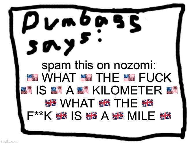 idk | spam this on nozomi: 🇺🇸 WHAT 🇺🇸 THE 🇺🇸 FUСK 🇺🇸 IS 🇺🇸 A 🇺🇸 KILOMETER 🇺🇸
🇬🇧 WHAT 🇬🇧 THE 🇬🇧 F**K 🇬🇧 IS 🇬🇧 A 🇬🇧 MILE 🇬🇧 | image tagged in idk | made w/ Imgflip meme maker