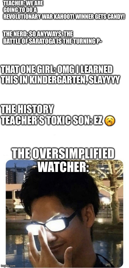 LMAO EVERY SINGLE CLASS | TEACHER: WE ARE GOING TO DO A REVOLUTIONARY WAR KAHOOT! WINNER GETS CANDY! THE NERD: SO ANYWAYS, THE BATTLE OF SARATOGA IS THE TURNING P-; THAT ONE GIRL: OMG I LEARNED THIS IN KINDERGARTEN, SLAYYYY; THE HISTORY TEACHER’S TOXIC SON: EZ 🥱; THE OVERSIMPLIFIED WATCHER: | image tagged in glowing glasses,classroom,oversimplified | made w/ Imgflip meme maker