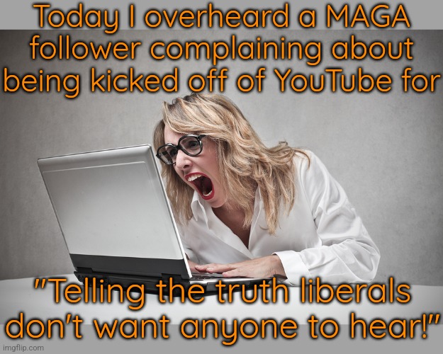 Today was a good day. | Today I overheard a MAGA follower complaining about being kicked off of YouTube for; "Telling the truth liberals don't want anyone to hear!" | image tagged in crazy lady,trump supporters,hate speech,conspiracy theories,karen | made w/ Imgflip meme maker