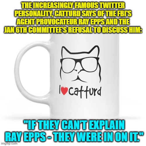 Go get 'em Catturd!  Naturally leftist Twitter users are having conniption fits. | THE INCREASINGLY FAMOUS TWITTER PERSONALITY, CATTURD SAYS OF THE FBI'S AGENT PROVOCATEUR RAY EPPS AND THE JAN 6TH COMMITTEE'S REFUSAL TO DISCUSS HIM:; "IF THEY CAN’T EXPLAIN RAY EPPS - THEY WERE IN ON IT." | image tagged in yep | made w/ Imgflip meme maker