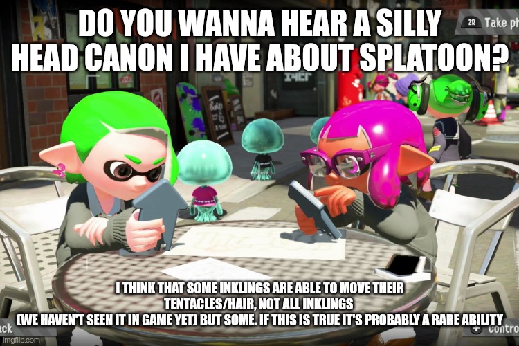 Inklings on their phone | DO YOU WANNA HEAR A SILLY HEAD CANON I HAVE ABOUT SPLATOON? I THINK THAT SOME INKLINGS ARE ABLE TO MOVE THEIR TENTACLES/HAIR, NOT ALL INKLINGS 
(WE HAVEN'T SEEN IT IN GAME YET) BUT SOME. IF THIS IS TRUE IT'S PROBABLY A RARE ABILITY | image tagged in inklings on their phone | made w/ Imgflip meme maker