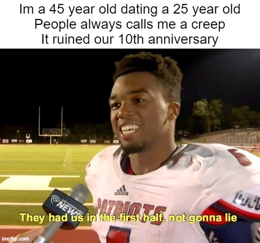 Read it carefully, They met 10 years ago, whats 25 minus 10 | Im a 45 year old dating a 25 year old
People always calls me a creep
It ruined our 10th anniversary | image tagged in they had us in the first half | made w/ Imgflip meme maker