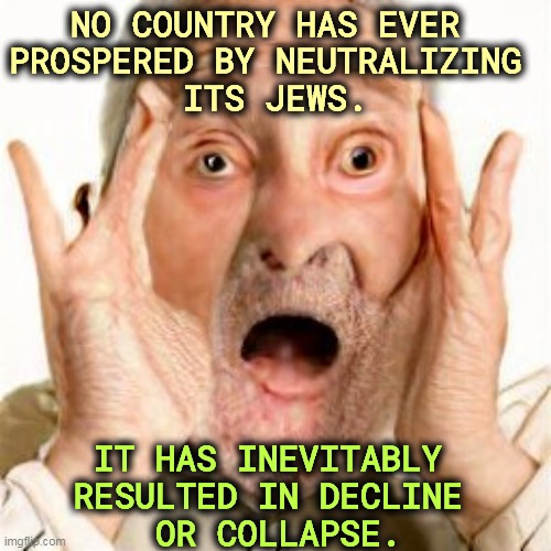 Bad move. Always. | NO COUNTRY HAS EVER 
PROSPERED BY NEUTRALIZING 
ITS JEWS. IT HAS INEVITABLY 
RESULTED IN DECLINE 
OR COLLAPSE. | image tagged in jews,patriotic,prosperity,persecution,calamity | made w/ Imgflip meme maker