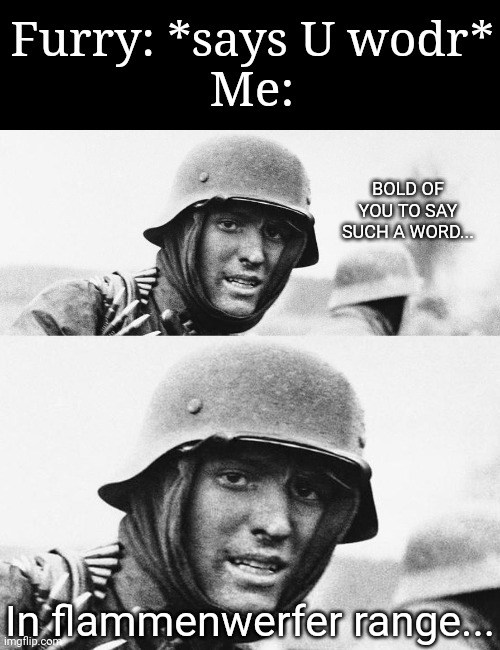 :} | Furry: *says U wodr*
Me:; BOLD OF YOU TO SAY SUCH A WORD... In flammenwerfer range... | image tagged in hans get ze flammenwerfer | made w/ Imgflip meme maker