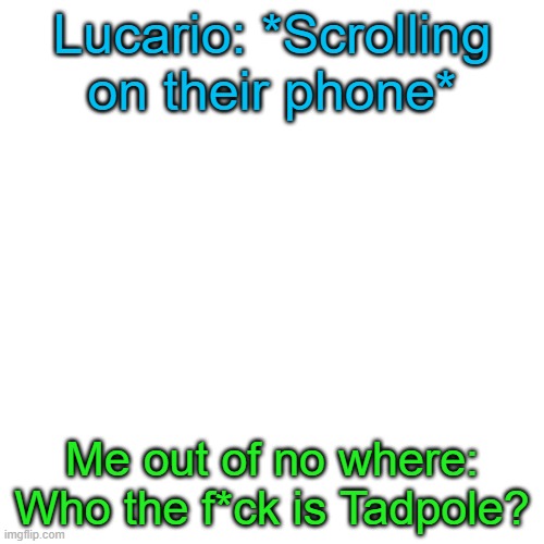 Don't ask, I was looking through the Fandom profile of Hawkfrost (Warrior Cats character) and it said his brother is Tadpole… | Lucario: *Scrolling on their phone*; Me out of no where: Who the f*ck is Tadpole? | image tagged in memes,blank transparent square | made w/ Imgflip meme maker