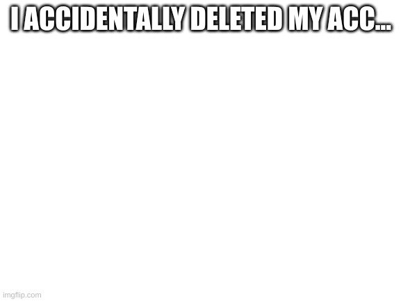 .... | I ACCIDENTALLY DELETED MY ACC... | image tagged in blank white template | made w/ Imgflip meme maker