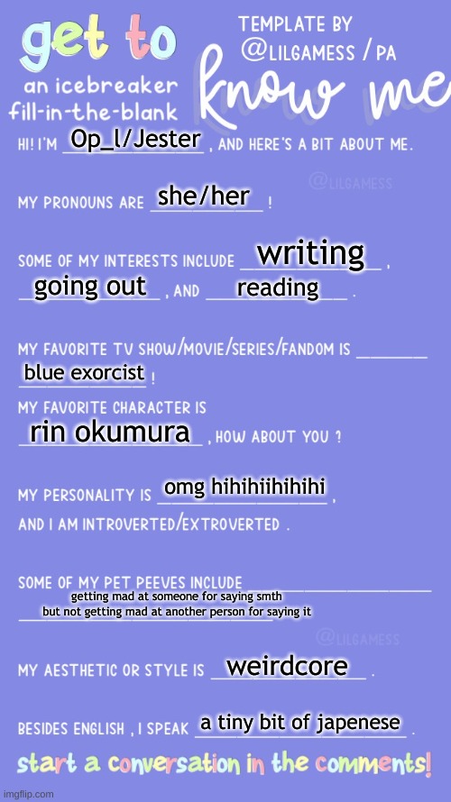 Get to know fill in the blank | Op_l/Jester; she/her; writing; going out; reading; blue exorcist; rin okumura; omg hihihiihihihi; getting mad at someone for saying smth but not getting mad at another person for saying it; weirdcore; a tiny bit of japenese | image tagged in get to know fill in the blank | made w/ Imgflip meme maker