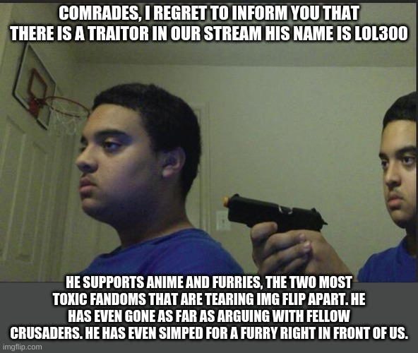 I hate to inform you but this arguing has gone out of hand and I want it to end. | COMRADES, I REGRET TO INFORM YOU THAT THERE IS A TRAITOR IN OUR STREAM HIS NAME IS LOL300; HE SUPPORTS ANIME AND FURRIES, THE TWO MOST TOXIC FANDOMS THAT ARE TEARING IMG FLIP APART. HE HAS EVEN GONE AS FAR AS ARGUING WITH FELLOW CRUSADERS. HE HAS EVEN SIMPED FOR A FURRY RIGHT IN FRONT OF US. | image tagged in dont trust anyone not even yourself | made w/ Imgflip meme maker