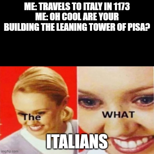 italy 1173 | ME: TRAVELS TO ITALY IN 1173
ME: OH COOL ARE YOUR BUILDING THE LEANING TOWER OF PISA? ITALIANS | image tagged in the what,italy | made w/ Imgflip meme maker