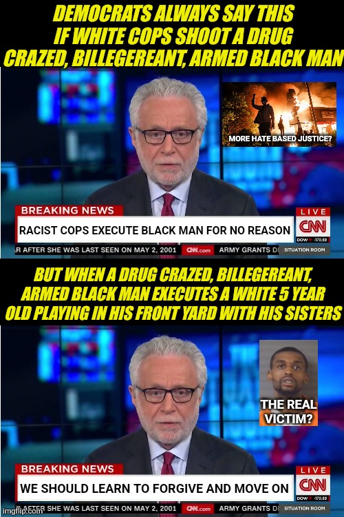 Remember folks, its only racism when the killer is white. And drug use is victimless??? |  DEMOCRATS ALWAYS SAY THIS IF WHITE COPS SHOOT A DRUG CRAZED, BILLEGEREANT, ARMED BLACK MAN; MORE HATE BASED JUSTICE? RACIST COPS EXECUTE BLACK MAN FOR NO REASON; BUT WHEN A DRUG CRAZED, BILLEGEREANT, ARMED BLACK MAN EXECUTES A WHITE 5 YEAR OLD PLAYING IN HIS FRONT YARD WITH HIS SISTERS; THE REAL VICTIM? WE SHOULD LEARN TO FORGIVE AND MOVE ON | image tagged in cnn wolf of fake news fanfiction,justice,liberals,racist,crying democrats,court | made w/ Imgflip meme maker