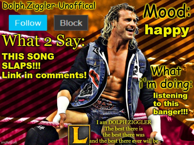 https://www.youtube.com/watch?v=JJnzfT44KXI&list=PLj17DA_MfLhcwAfx28n1b5rc-6pSdzx_Z&index=29 | happy; THIS SONG SLAPS!!!
Link in comments! listening to this banger!!! | image tagged in lucotic's dolph ziggler announcement temp 14 | made w/ Imgflip meme maker