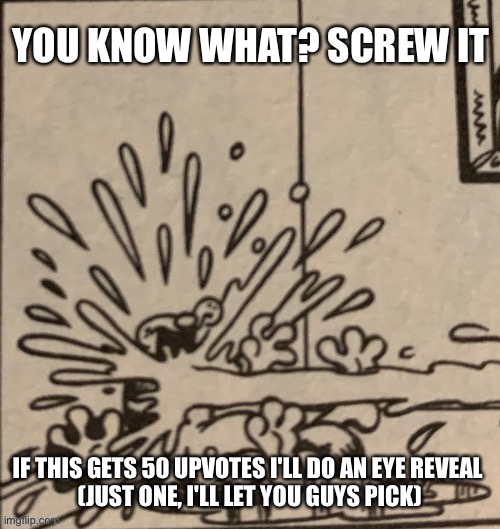 YOU KNOW WHAT? SCREW IT; IF THIS GETS 50 UPVOTES I'LL DO AN EYE REVEAL 
(JUST ONE, I'LL LET YOU GUYS PICK) | made w/ Imgflip meme maker