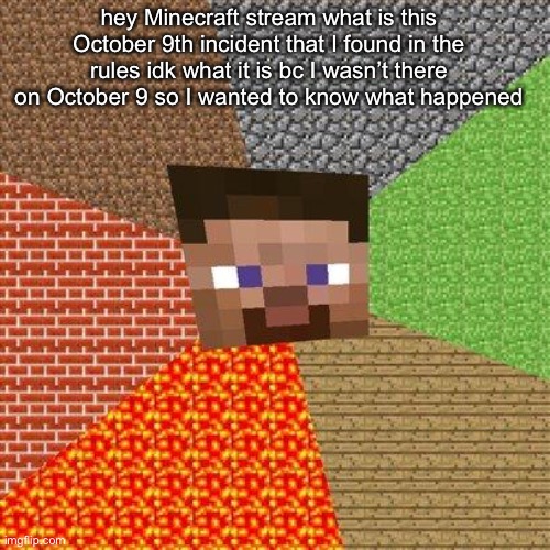 I’m just asking what happened on that day | hey Minecraft stream what is this October 9th incident that I found in the rules idk what it is bc I wasn’t there on October 9 so I wanted to know what happened | image tagged in minecraft steve,minecraft | made w/ Imgflip meme maker