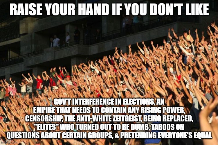 you can raise both hands if you got both | RAISE YOUR HAND IF YOU DON'T LIKE; GOV'T INTERFERENCE IN ELECTIONS, AN EMPIRE THAT NEEDS TO CONTAIN ANY RISING POWER, CENSORSHIP, THE ANTI-WHITE ZEITGEIST, BEING REPLACED, "ELITES" WHO TURNED OUT TO BE DUMB, TABOOS ON QUESTIONS ABOUT CERTAIN GROUPS, & PRETENDING EVERYONE'S EQUAL | image tagged in raise your hands crowd | made w/ Imgflip meme maker