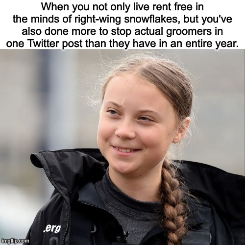 Hell hath no fury like a 19 year old autistic girl from Germany. | When you not only live rent free in the minds of right-wing snowflakes, but you've also done more to stop actual groomers in one Twitter post than they have in an entire year. | image tagged in groomers,greta thunberg,andrew tate,conservatives | made w/ Imgflip meme maker