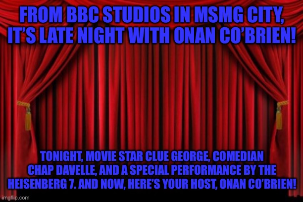 Stage Curtains | FROM BBC STUDIOS IN MSMG CITY, IT’S LATE NIGHT WITH ONAN CO’BRIEN! TONIGHT, MOVIE STAR CLUE GEORGE, COMEDIAN CHAP DAVELLE, AND A SPECIAL PERFORMANCE BY THE HEISENBERG 7. AND NOW, HERE’S YOUR HOST, ONAN CO’BRIEN! | image tagged in stage curtains | made w/ Imgflip meme maker