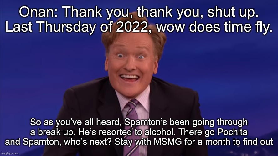 Conan O'Brien | Onan: Thank you, thank you, shut up. Last Thursday of 2022, wow does time fly. So as you’ve all heard, Spamton’s been going through a break up. He’s resorted to alcohol. There go Pochita and Spamton, who’s next? Stay with MSMG for a month to find out | image tagged in conan o'brien | made w/ Imgflip meme maker