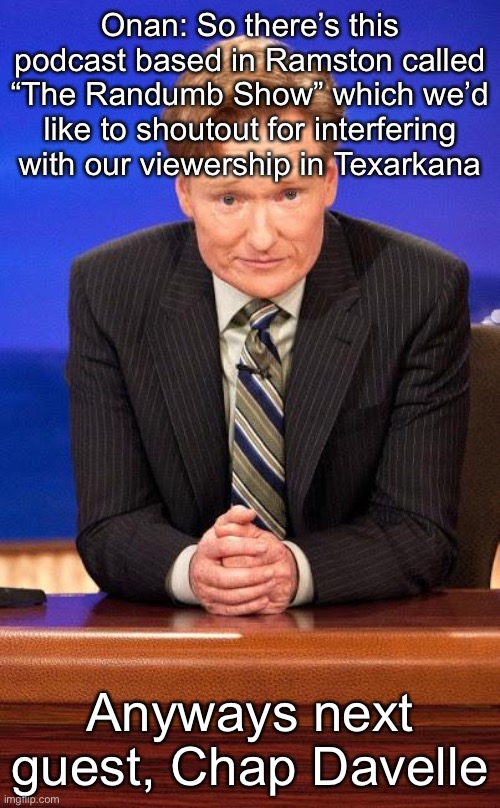 Conan o'brian | Onan: So there’s this podcast based in Ramston called “The Randumb Show” which we’d like to shoutout for interfering with our viewership in Texarkana; Anyways next guest, Chap Davelle | image tagged in conan o'brian | made w/ Imgflip meme maker
