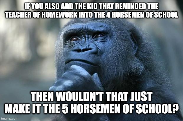 Deep Thoughts | IF YOU ALSO ADD THE KID THAT REMINDED THE TEACHER OF HOMEWORK INTO THE 4 HORSEMEN OF SCHOOL THEN WOULDN'T THAT JUST MAKE IT THE 5 HORSEMEN O | image tagged in deep thoughts | made w/ Imgflip meme maker