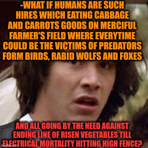 -Easter egg. | -WHAT IF HUMANS ARE SUCH HIRES WHICH EATING CABBAGE AND CARROTS GOODS ON MERCIFUL FARMER'S FIELD WHERE EVERYTIME COULD BE THE VICTIMS OF PREDATORS FORM BIRDS, RABID WOLFS AND FOXES; AND ALL GOING BY THE NEED AGAINST ENDING LINE OF RISEN VEGETABLES TILL ELECTRICAL MORTALITY HITTING HIGH FENCE? | image tagged in memes,conspiracy keanu,you're hired,farm animals,village people,what if we used 100 of the brain | made w/ Imgflip meme maker