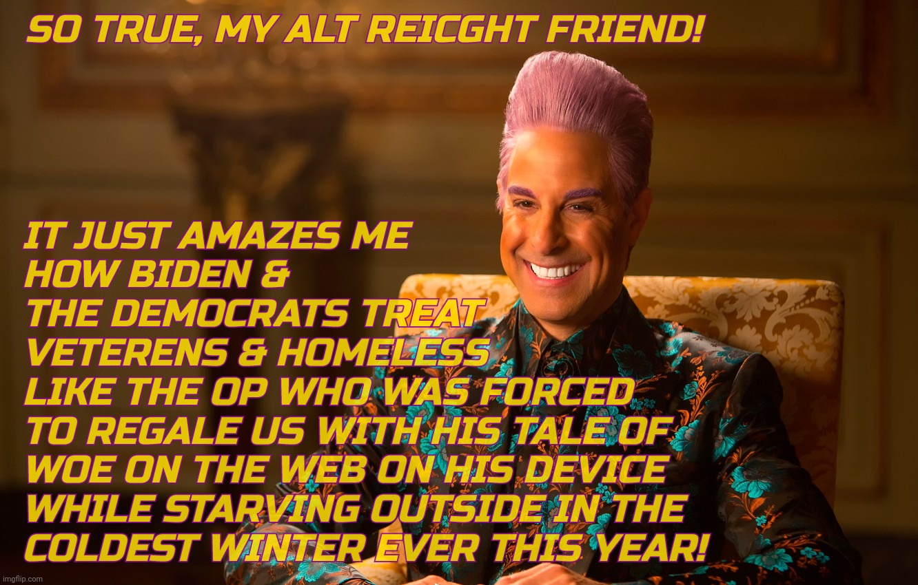 Caesar Fl | SO TRUE, MY ALT REICGHT FRIEND! IT JUST AMAZES ME
HOW BIDEN &
THE DEMOCRATS TREAT
VETERENS & HOMELESS
LIKE THE OP WHO WAS FORCED
TO REGALE U | image tagged in caesar fl | made w/ Imgflip meme maker