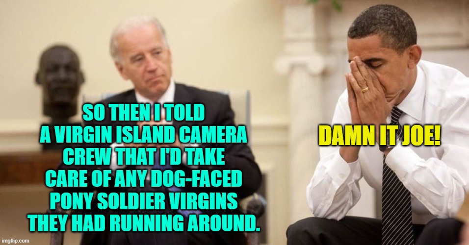 Considering it's Joe Biden he really might have said this. | SO THEN I TOLD A VIRGIN ISLAND CAMERA CREW THAT I'D TAKE CARE OF ANY DOG-FACED PONY SOLDIER VIRGINS THEY HAD RUNNING AROUND. DAMN IT JOE! | image tagged in joe biden obama facepalm | made w/ Imgflip meme maker