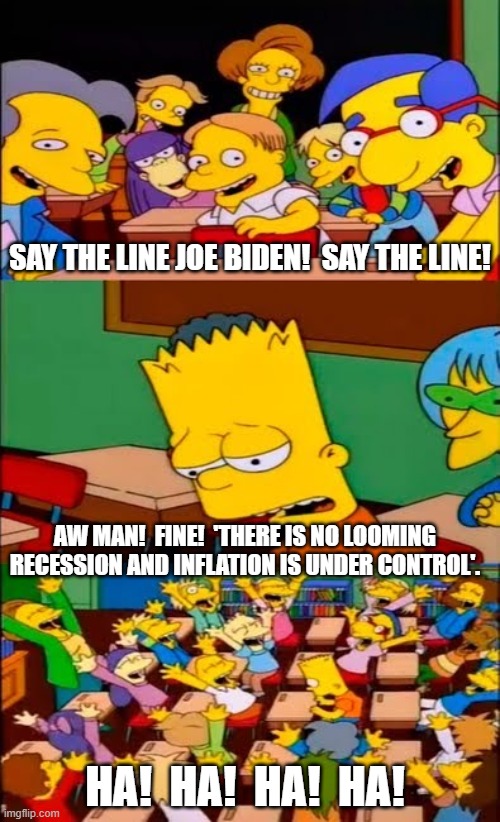 Sorry . . . but it's low hanging fruit day. | SAY THE LINE JOE BIDEN!  SAY THE LINE! AW MAN!  FINE!  'THERE IS NO LOOMING RECESSION AND INFLATION IS UNDER CONTROL'. HA!  HA!  HA!  HA! | image tagged in say the line bart simpsons | made w/ Imgflip meme maker
