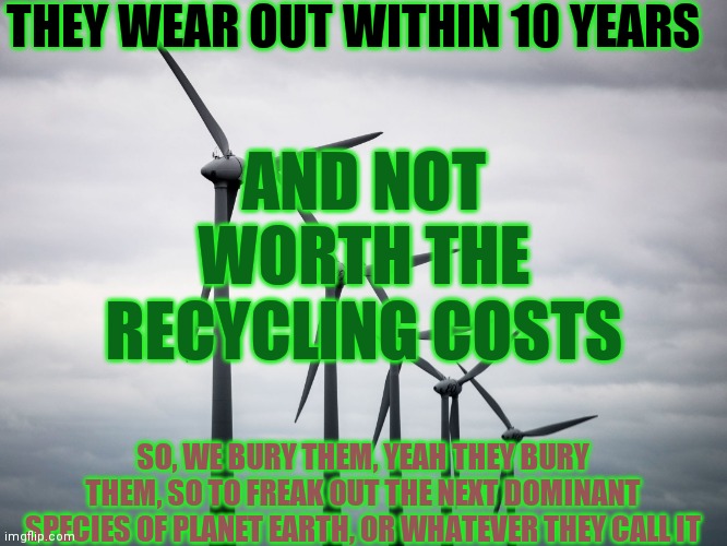 Global Stilling (yeah that's something new) | THEY WEAR OUT WITHIN 10 YEARS; AND NOT WORTH THE RECYCLING COSTS; SO, WE BURY THEM, YEAH THEY BURY THEM, SO TO FREAK OUT THE NEXT DOMINANT SPECIES OF PLANET EARTH, OR WHATEVER THEY CALL IT | image tagged in wind turbines,reliable energy,cold wind and snow | made w/ Imgflip meme maker