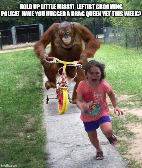 This about what it amounts to when one's nation is controlled by leftists. | HOLD UP LITTLE MISSY!  LEFTIST GROOMING POLICE!  HAVE YOU HUGGED A DRAG QUEEN YET THIS WEEK? | image tagged in orangutan chasing girl on a tricycle | made w/ Imgflip meme maker