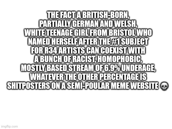 Imagine /hj | THE FACT A BRITISH-BORN, PARTIALLY GERMAN AND WELSH, WHITE TEENAGE GIRL FROM BRISTOL WHO NAMED HERSELF AFTER THE #1 SUBJECT FOR R34 ARTISTS CAN COEXIST WITH A BUNCH OF RACIST, HOMOPHOBIC, MOSTLY BASED STREAM OF 6.9% UNDERAGE, WHATEVER THE OTHER PERCENTAGE IS SHITPOSTERS ON A SEMI-POULAR MEME WEBSITE 💀 | made w/ Imgflip meme maker