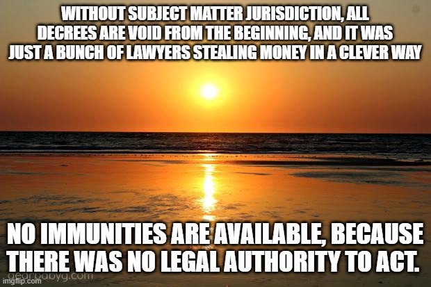 A Conspiracy of Lawyers | WITHOUT SUBJECT MATTER JURISDICTION, ALL DECREES ARE VOID FROM THE BEGINNING, AND IT WAS JUST A BUNCH OF LAWYERS STEALING MONEY IN A CLEVER WAY; NO IMMUNITIES ARE AVAILABLE, BECAUSE THERE WAS NO LEGAL AUTHORITY TO ACT. | image tagged in beach sunset | made w/ Imgflip meme maker