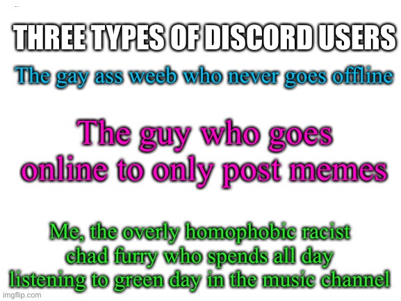Im not racist (but anything else i said is true) please dont remove this post site mods :( | THREE TYPES OF DISCORD USERS; The gay ass weeb who never goes offline; The guy who goes online to only post memes; Me, the overly homophobic racist chad furry who spends all day listening to green day in the music channel | image tagged in there are three types of people in this world | made w/ Imgflip meme maker