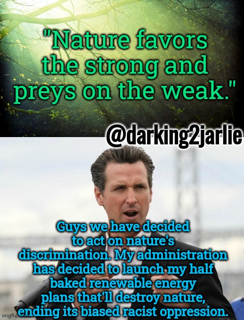 Destroy racist nature. #GoGavin | "Nature favors the strong and preys on the weak."; @darking2jarlie; Guys we have decided to act on nature's discrimination. My administration has decided to launch my half baked renewable energy plans that'll destroy nature, ending its biased racist oppression. | image tagged in gavin newsome,democrats,environment,renewable energy,california,liberal logic | made w/ Imgflip meme maker