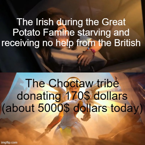 And right after the Trail of Tears too. We all need a wholesome meme right now. | The Irish during the Great Potato Famine starving and receiving no help from the British; The Choctaw tribe donating 170$ dollars (about 5000$ dollars today) | image tagged in overwatch mercy meme | made w/ Imgflip meme maker