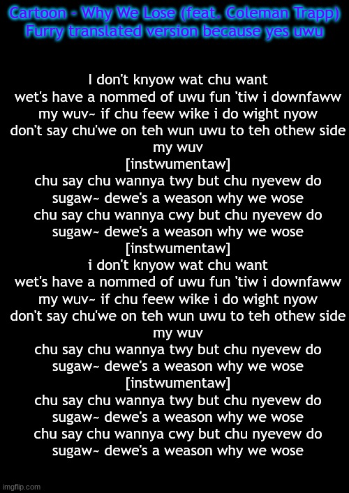 https://www.youtube.com/watch?v=zyXmsVwZqX4   Part 1 of who knows how many times I'll do ths | Cartoon - Why We Lose (feat. Coleman Trapp)
Furry translated version because yes uwu; I don't knyow wat chu want
wet's have a nommed of uwu fun 'tiw i downfaww
my wuv~ if chu feew wike i do wight nyow
don't say chu'we on teh wun uwu to teh othew side
my wuv
[instwumentaw]
chu say chu wannya twy but chu nyevew do
sugaw~ dewe's a weason why we wose
chu say chu wannya cwy but chu nyevew do
sugaw~ dewe's a weason why we wose
[instwumentaw]
i don't knyow wat chu want
wet's have a nommed of uwu fun 'tiw i downfaww
my wuv~ if chu feew wike i do wight nyow
don't say chu'we on teh wun uwu to teh othew side
my wuv
chu say chu wannya twy but chu nyevew do
sugaw~ dewe's a weason why we wose
[instwumentaw]
chu say chu wannya twy but chu nyevew do
sugaw~ dewe's a weason why we wose
chu say chu wannya cwy but chu nyevew do
sugaw~ dewe's a weason why we wose | image tagged in furry,translation,memes | made w/ Imgflip meme maker