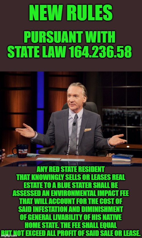 That would be Grand | NEW RULES; PURSUANT WITH STATE LAW 164.236.58; ANY RED STATE RESIDENT THAT KNOWINGLY SELLS OR LEASES REAL ESTATE TO A BLUE STATER SHALL BE ASSESSED AN ENVIRONMENTAL IMPACT FEE THAT WILL ACCOUNT FOR THE COST OF SAID INFESTATION AND DIMINISHMENT OF GENERAL LIVABILITY OF HIS NATIVE HOME STATE. THE FEE SHALL EQUAL BUT NOT EXCEED ALL PROFIT OF SAID SALE OR LEASE. | image tagged in blue states | made w/ Imgflip meme maker