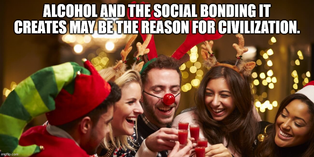 alcohol and the social bonding it creates may be the reason for civilization. | ALCOHOL AND THE SOCIAL BONDING IT CREATES MAY BE THE REASON FOR CIVILIZATION. | image tagged in christmas,christmas party,party,drinking | made w/ Imgflip meme maker