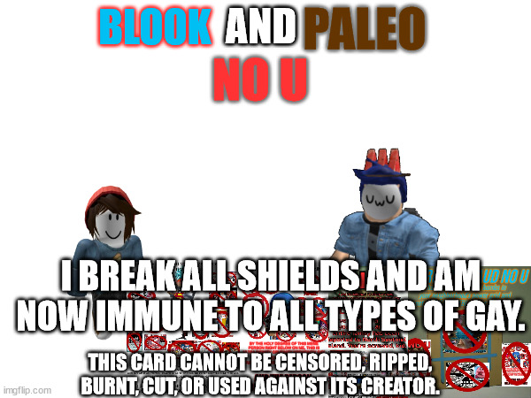 AND; PALEO; BLOOK; NO U; I BREAK ALL SHIELDS AND AM NOW IMMUNE TO ALL TYPES OF GAY. THIS CARD CANNOT BE CENSORED, RIPPED, BURNT, CUT, OR USED AGAINST ITS CREATOR. | made w/ Imgflip meme maker