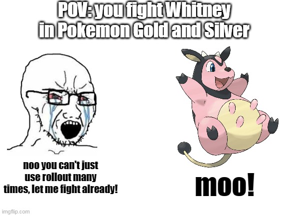 Blank White Template | POV: you fight Whitney in Pokemon Gold and Silver; noo you can't just use rollout many times, let me fight already! moo! | image tagged in blank white template,wojak,pokemon,miltank | made w/ Imgflip meme maker