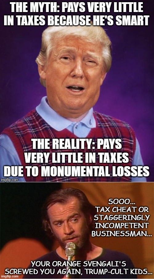 "No hiding it now" *or* "Catch-22" *or* "The Derp-horse candidate strikes again" *or* "You were warned... repeatedly" | THE MYTH: PAYS VERY LITTLE IN TAXES BECAUSE HE'S SMART; THE REALITY: PAYS VERY LITTLE IN TAXES DUE TO MONUMENTAL LOSSES; SOOO... TAX CHEAT OR STAGGERINGLY INCOMPETENT BUSINESSMAN... YOUR ORANGE SVENGALI'S SCREWED YOU AGAIN, TRUMP-CULT KIDS... | image tagged in bad luck trump,george carlin | made w/ Imgflip meme maker